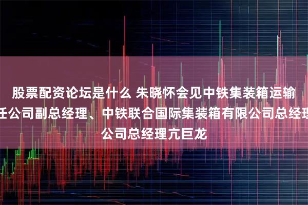 股票配资论坛是什么 朱晓怀会见中铁集装箱运输有限责任公司副总经理、中铁联合国际集装箱有限公司总经理亢巨龙