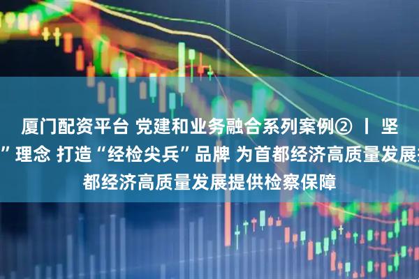 厦门配资平台 党建和业务融合系列案例② 丨 坚持“四大融合”理念 打造“经检尖兵”品牌 为首都经济高质量发展提供检察保障
