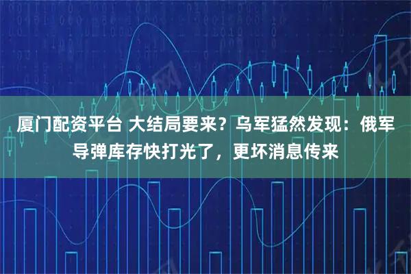 厦门配资平台 大结局要来？乌军猛然发现：俄军导弹库存快打光了，更坏消息传来