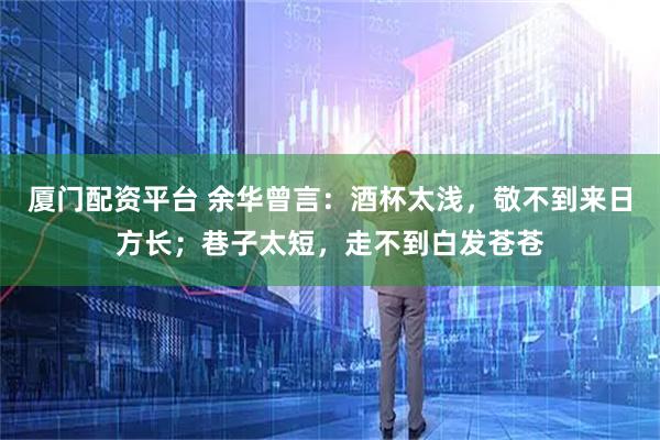 厦门配资平台 余华曾言：酒杯太浅，敬不到来日方长；巷子太短，走不到白发苍苍