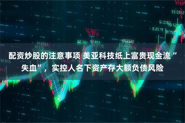 配资炒股的注意事项 美亚科技纸上富贵现金流“失血”，实控人名下资产存大额负债风险