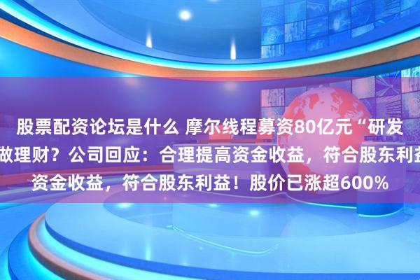 股票配资论坛是什么 摩尔线程募资80亿元“研发芯片”等，用75亿元做理财？公司回应：合理提高资金收益，符合股东利益！股价已涨超600%