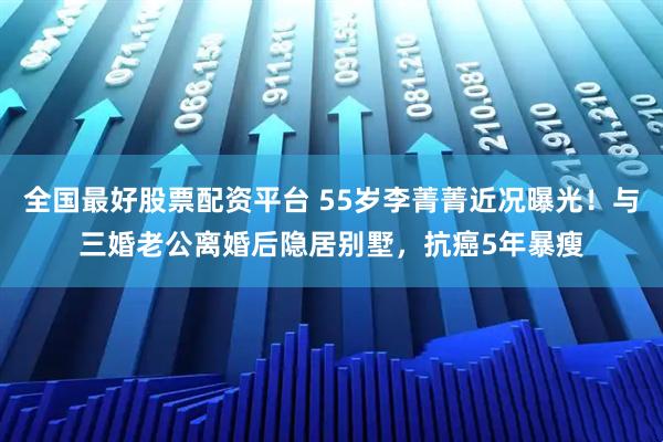全国最好股票配资平台 55岁李菁菁近况曝光！与三婚老公离婚后隐居别墅，抗癌5年暴瘦